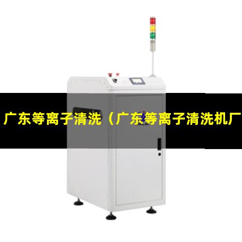 广东等离子清洗（广东等离子清洗机厂家哪家好）