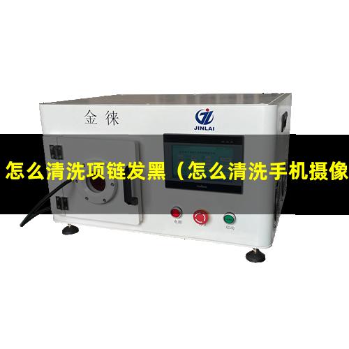 怎么清洗项链发黑（怎么清洗手机摄像头更清晰）