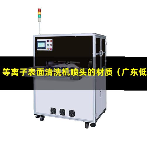 等离子表面清洗机喷头的材质（广东低温真空等离子表面处理机价格）